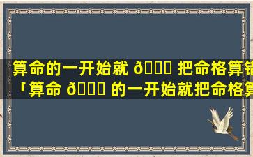 算命的一开始就 🐒 把命格算错「算命 🕊 的一开始就把命格算错了怎么办」